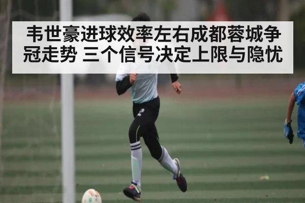 韦世豪进球效率左右成都蓉城争冠走势 三个信号决定上限与隐忧