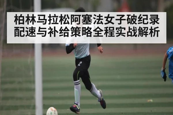 柏林马拉松阿塞法女子破纪录配速与补给策略全程实战解析