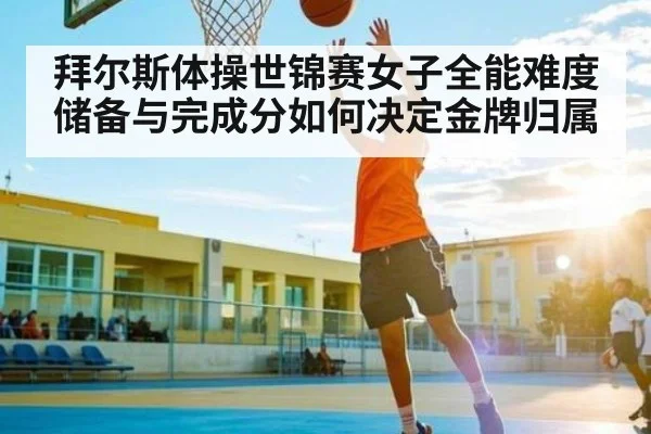 拜尔斯体操世锦赛女子全能难度储备与完成分如何决定金牌归属